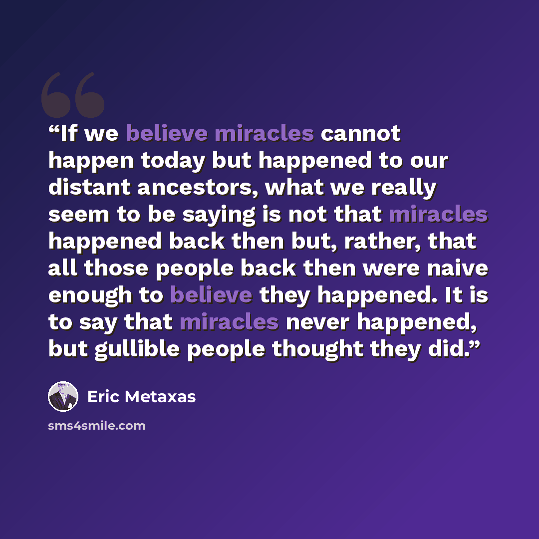 “If we believe miracles cannot happen today but happened to our distant ancestors, what we really seem to be saying is not that miracles happened back then but, rather, that all those people back then were naive enough to believe they happened. It is to say that miracles never happened, but…” quote by Eric Metaxas