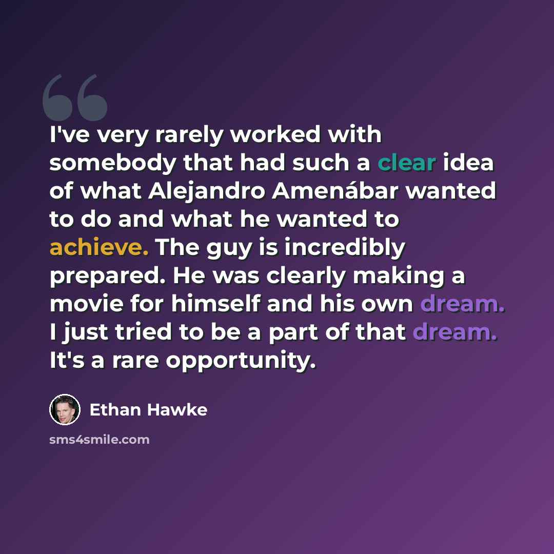 “I've very rarely worked with somebody that had such a clear idea of what Alejandro Amenábar wanted to do and what he wanted to achieve. The guy is incredibly prepared. He was clearly making a movie for himself and his own dream. I just tried to be a part of that dream. It's a rare opportunity.” quote by Ethan Hawke
