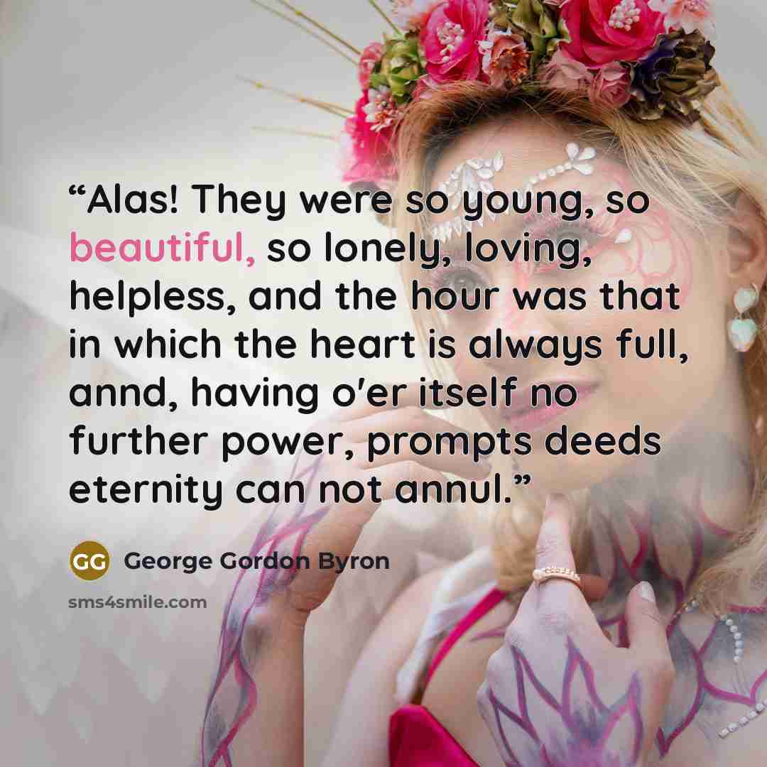 “Alas! They were so young, so beautiful, so lonely, loving, helpless, and the hour was that in which the heart is always full, annd, having o'er itself no further power, prompts deeds eternity can not annul.” quote by George Gordon Byron