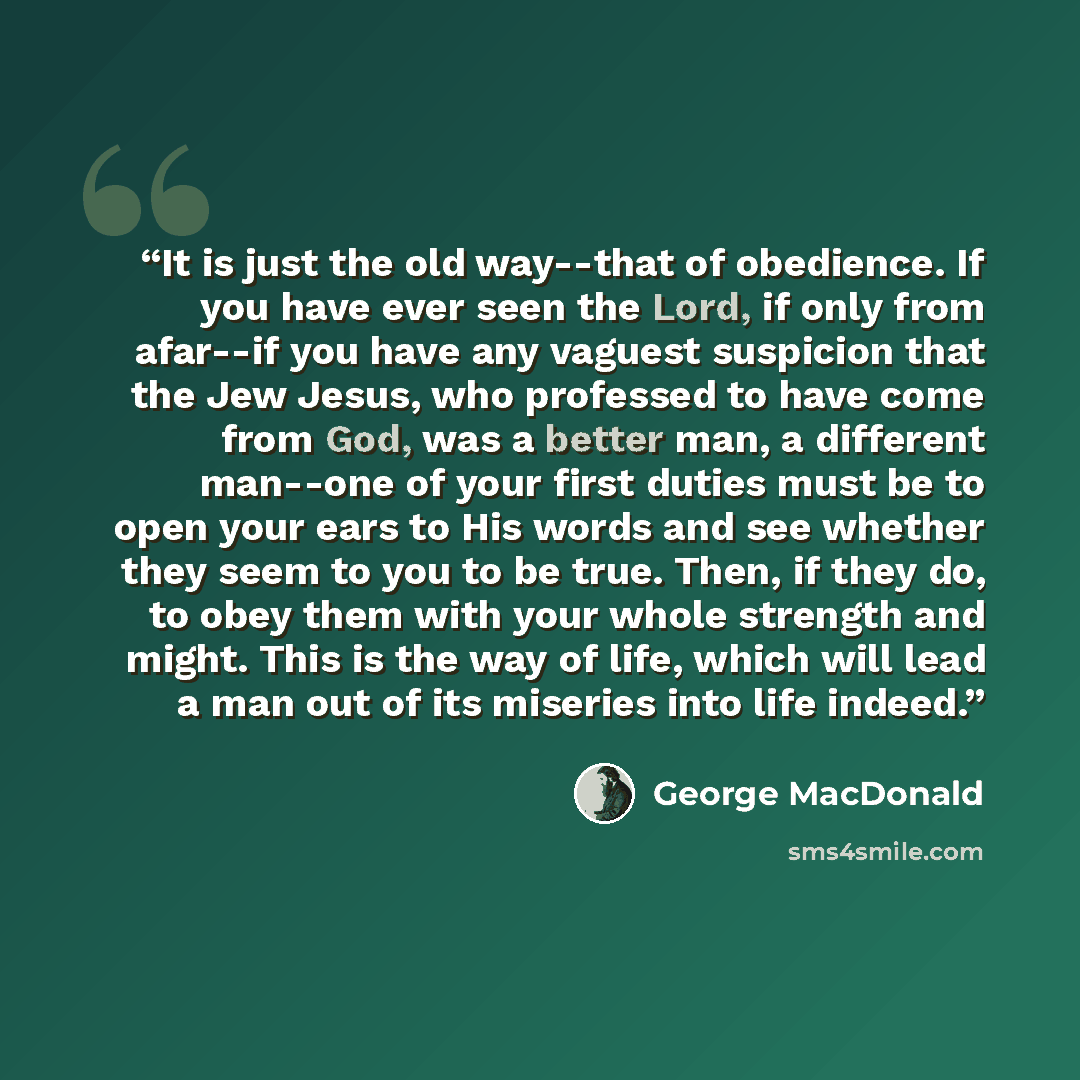 “It is just the old way--that of obedience. If you have ever seen the Lord, if only from afar--if you have any vaguest suspicion that the Jew Jesus, who professed to have come from God, was a better man, a different man--one of your first duties must be to open your ears to His words and see…” quote by George MacDonald