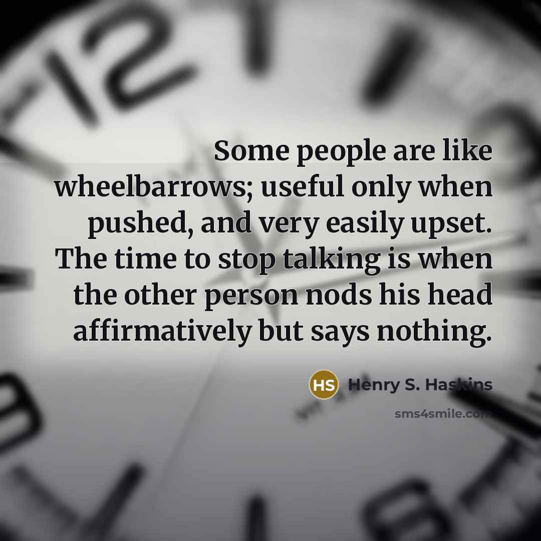 “Some people are like wheelbarrows; useful only when pushed, and very easily upset. The time to stop talking is when the other person nods his head affirmatively but says nothing.” quote by Henry S. Haskins