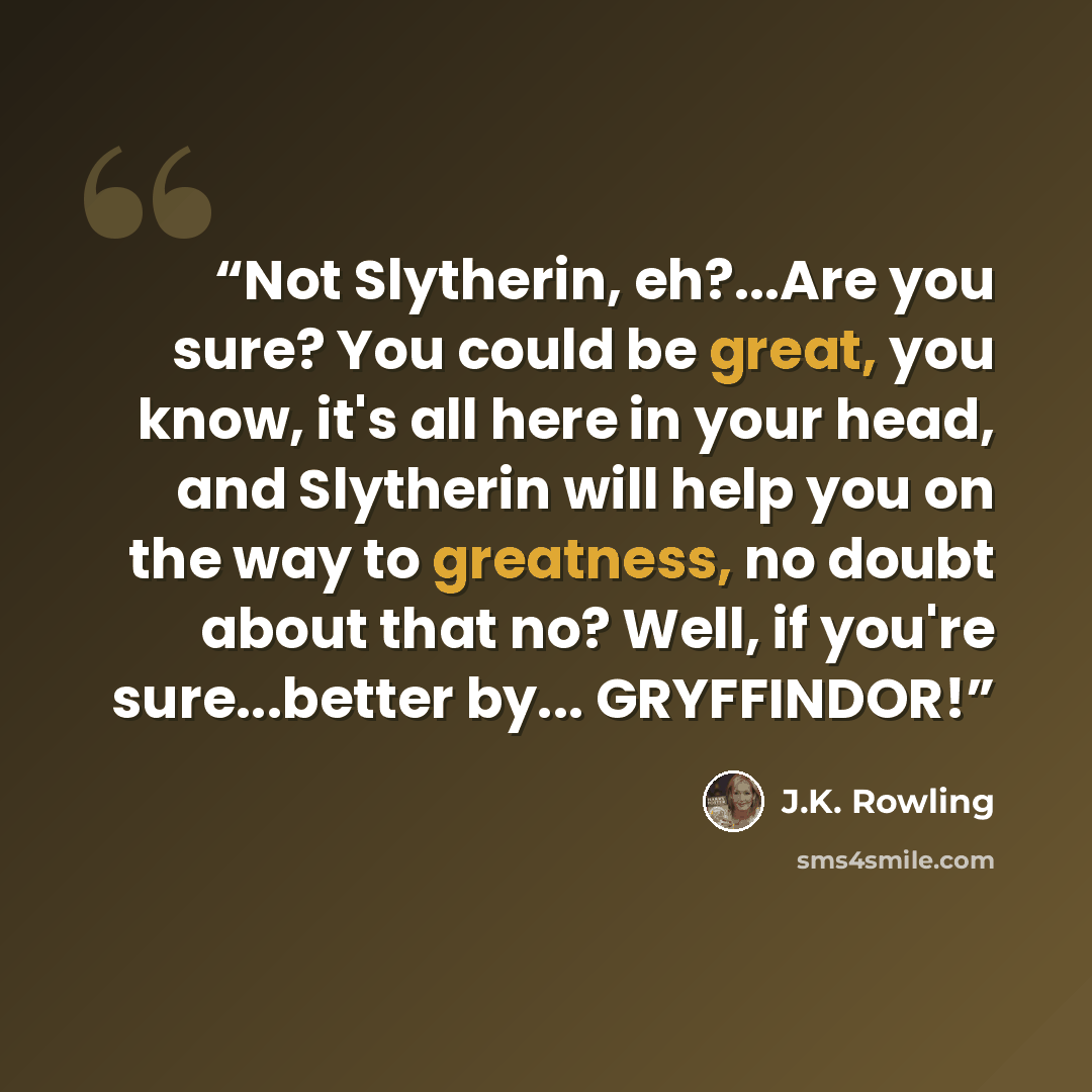 “Not Slytherin, eh?...Are you sure? You could be great, you know, it's all here in your head, and Slytherin will help you on the way to greatness, no doubt about that no? Well, if you're sure...better by... GRYFFINDOR!” quote by J.K. Rowling