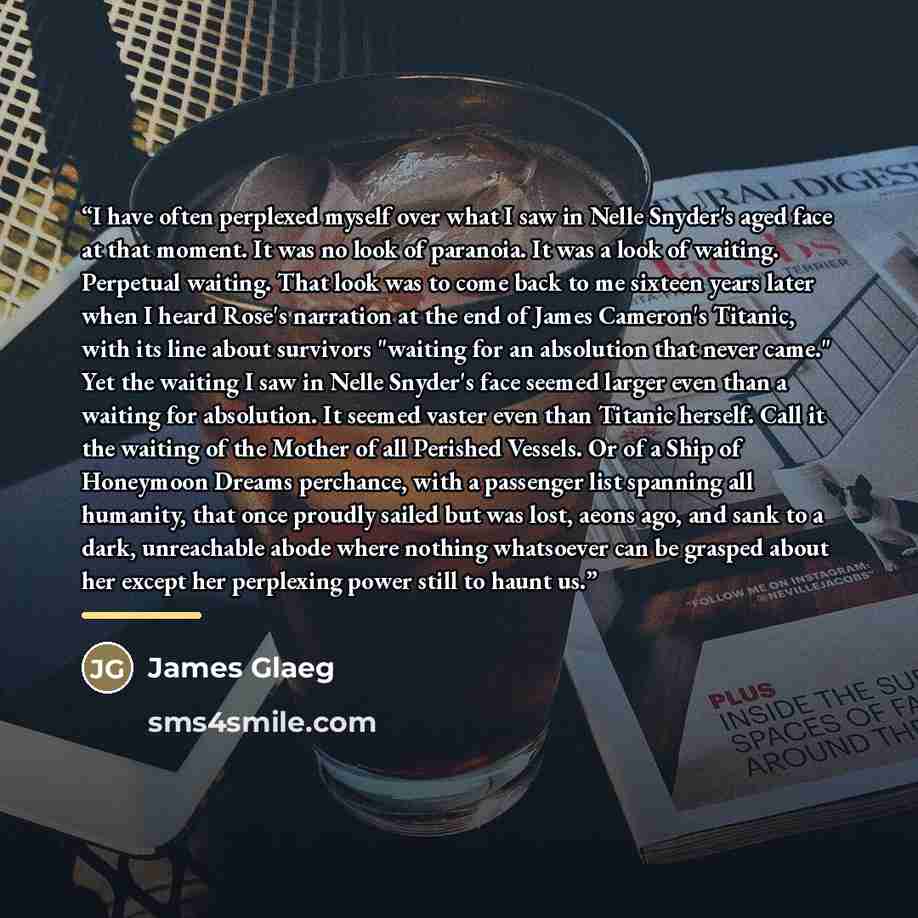 “I have often perplexed myself over what I saw in Nelle Snyder's aged face at that moment. It was no look of paranoia. It was a look of waiting. Perpetual waiting. That look was to come back to me sixteen years later when I heard Rose's narration at the end of James Cameron's Titanic, with its line…” quote by James Glaeg