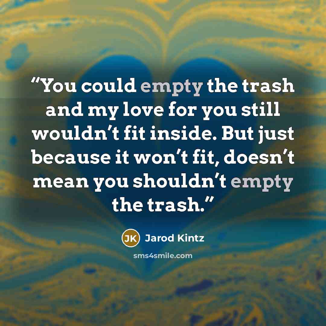 “You could empty the trash and my love for you still wouldn’t fit inside. But just because it won’t fit, doesn’t mean you shouldn’t empty the trash.” quote by Jarod Kintz