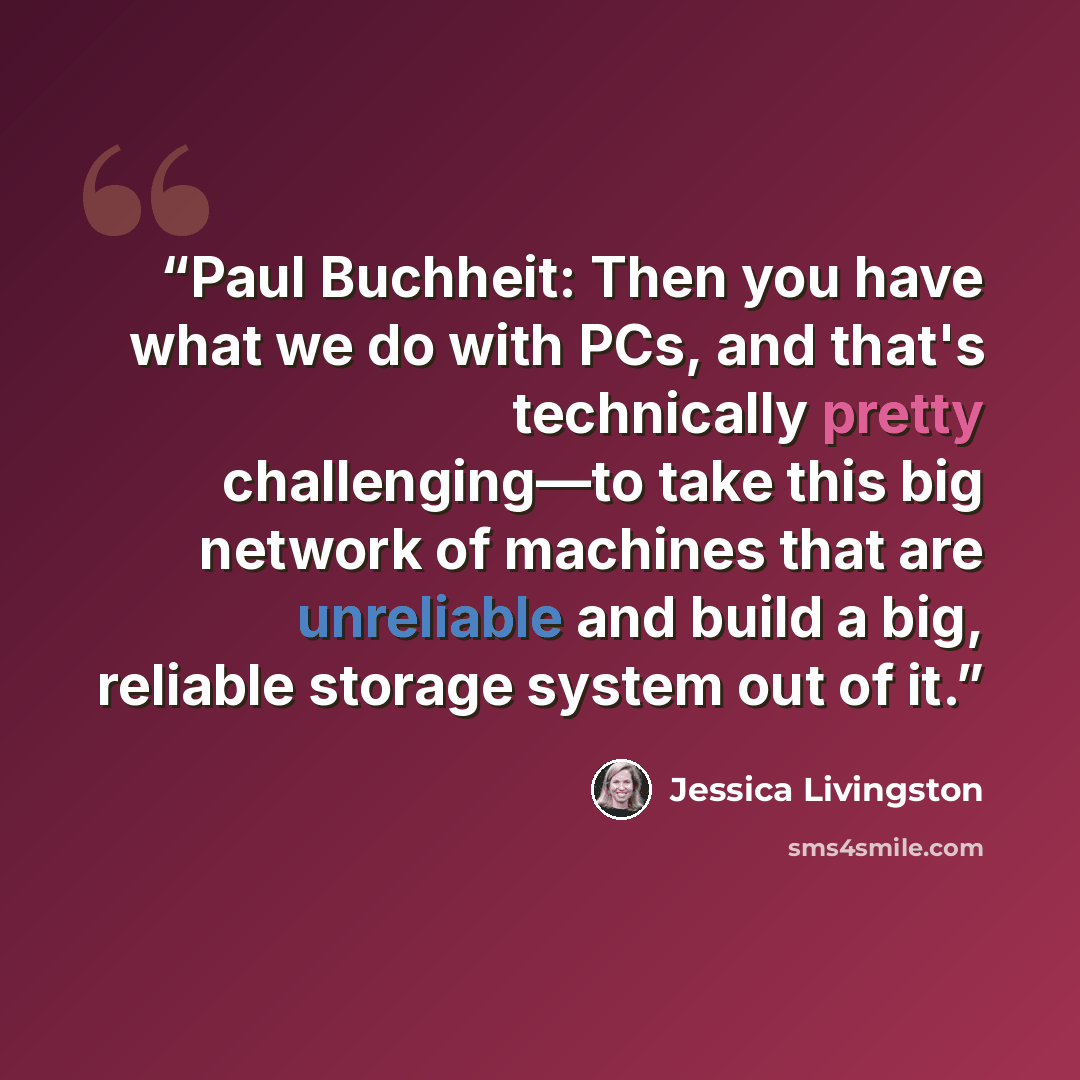 “Paul Buchheit: Then you have what we do with PCs, and that's technically pretty challenging—to take this big network of machines that are unreliable and build a big, reliable storage system out of it.” quote by Jessica Livingston