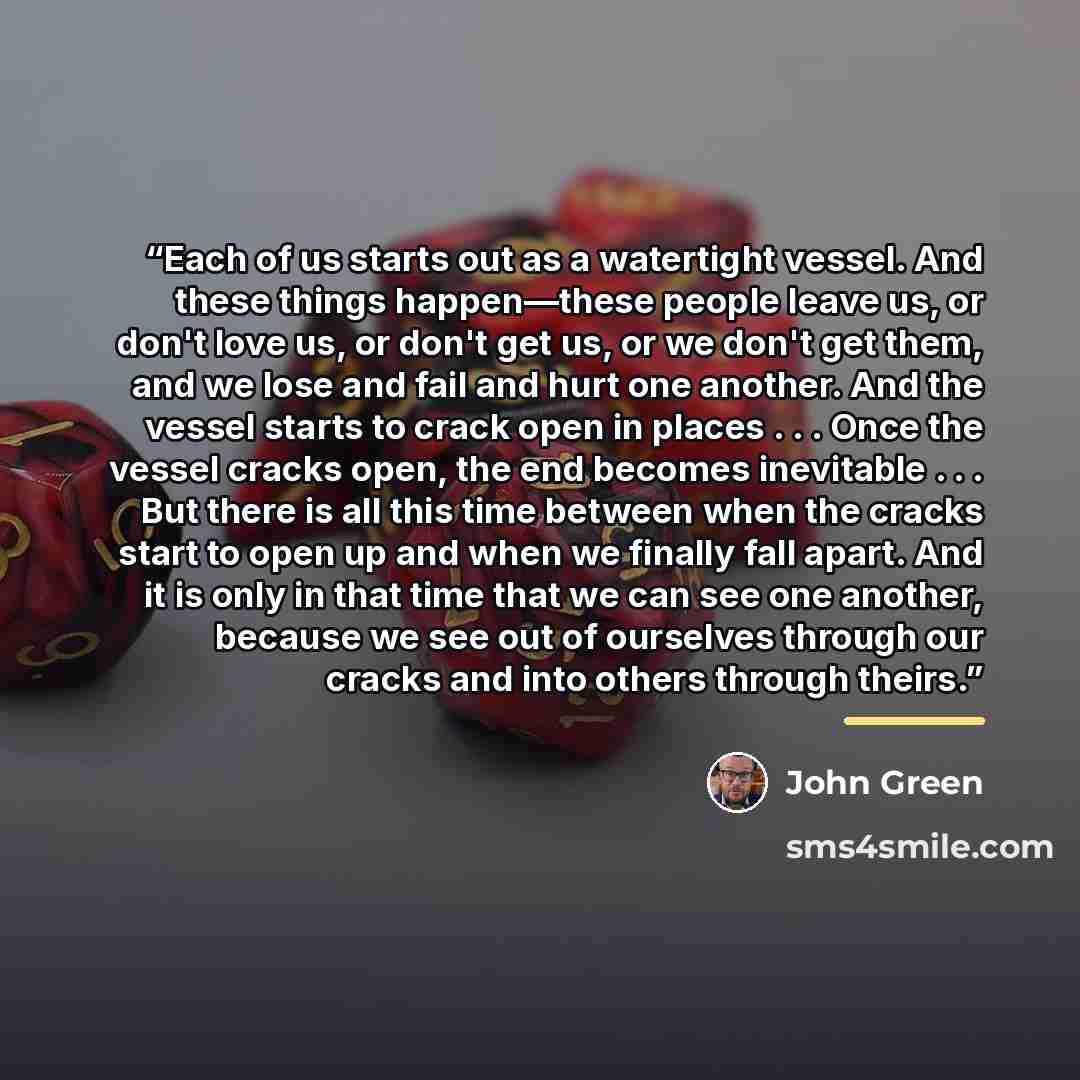 “Each of us starts out as a watertight vessel. And these things happen—these people leave us, or don't love us, or don't get us, or we don't get them, and we lose and fail and hurt one another. And the vessel starts to crack open in places . . . Once the vessel cracks open, the end becomes…” quote by John Green