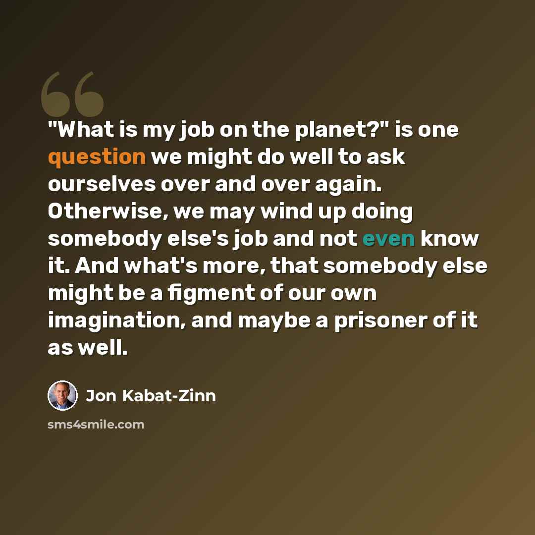 “"What is my job on the planet?" is one question we might do well to ask ourselves over and over again. Otherwise, we may wind up doing somebody else's job and not even know it. And what's more, that somebody else might be a figment of our own imagination, and maybe a prisoner of it as well.” quote by Jon Kabat-Zinn