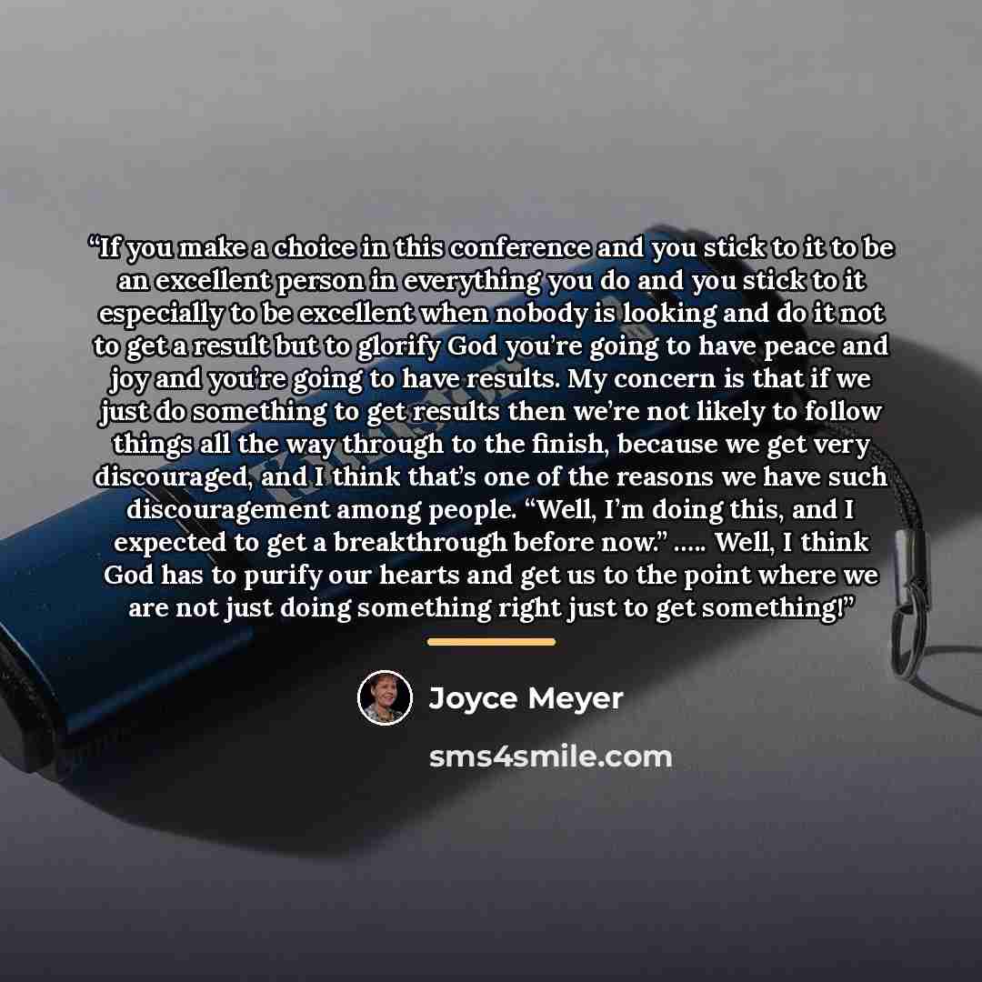 “If you make a choice in this conference and you stick to it to be an excellent person in everything you do and you stick to it especially to be excellent when nobody is looking and do it not to get a result but to glorify God you’re going to have peace and joy and you’re going to have results. My…” quote by Joyce Meyer