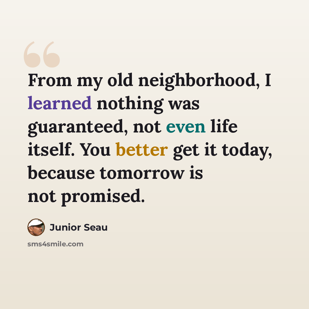 “From my old neighborhood, I learned nothing was guaranteed, not even life itself. You better get it today, because tomorrow is not promised.” quote by Junior Seau