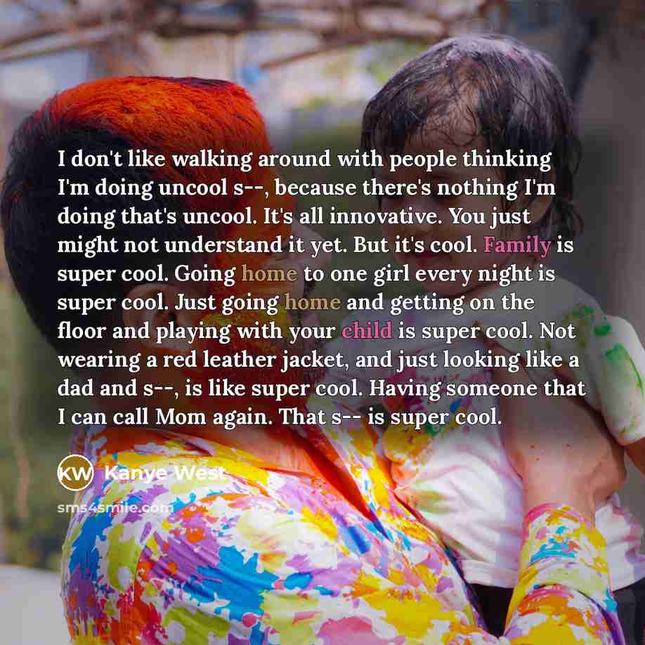 “I don't like walking around with people thinking I'm doing uncool s--, because there's nothing I'm doing that's uncool. It's all innovative. You just might not understand it yet. But it's cool. Family is super cool. Going home to one girl every night is super cool. Just going home and getting on…” quote by Kanye West