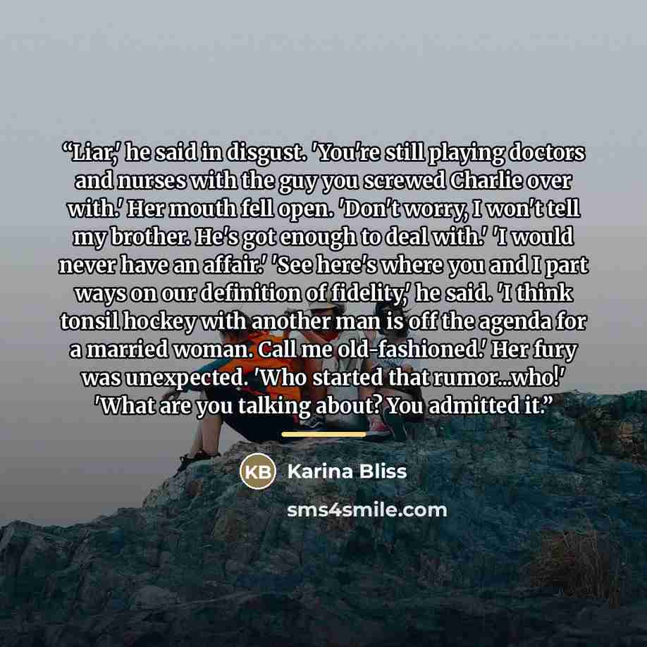 “Liar,' he said in disgust. 'You're still playing doctors and nurses with the guy you screwed Charlie over with.' Her mouth fell open. 'Don't worry, I won't tell my brother. He's got enough to deal with.' 'I would never have an affair.' 'See here's where you and I part ways on our definition of…” quote by Karina Bliss