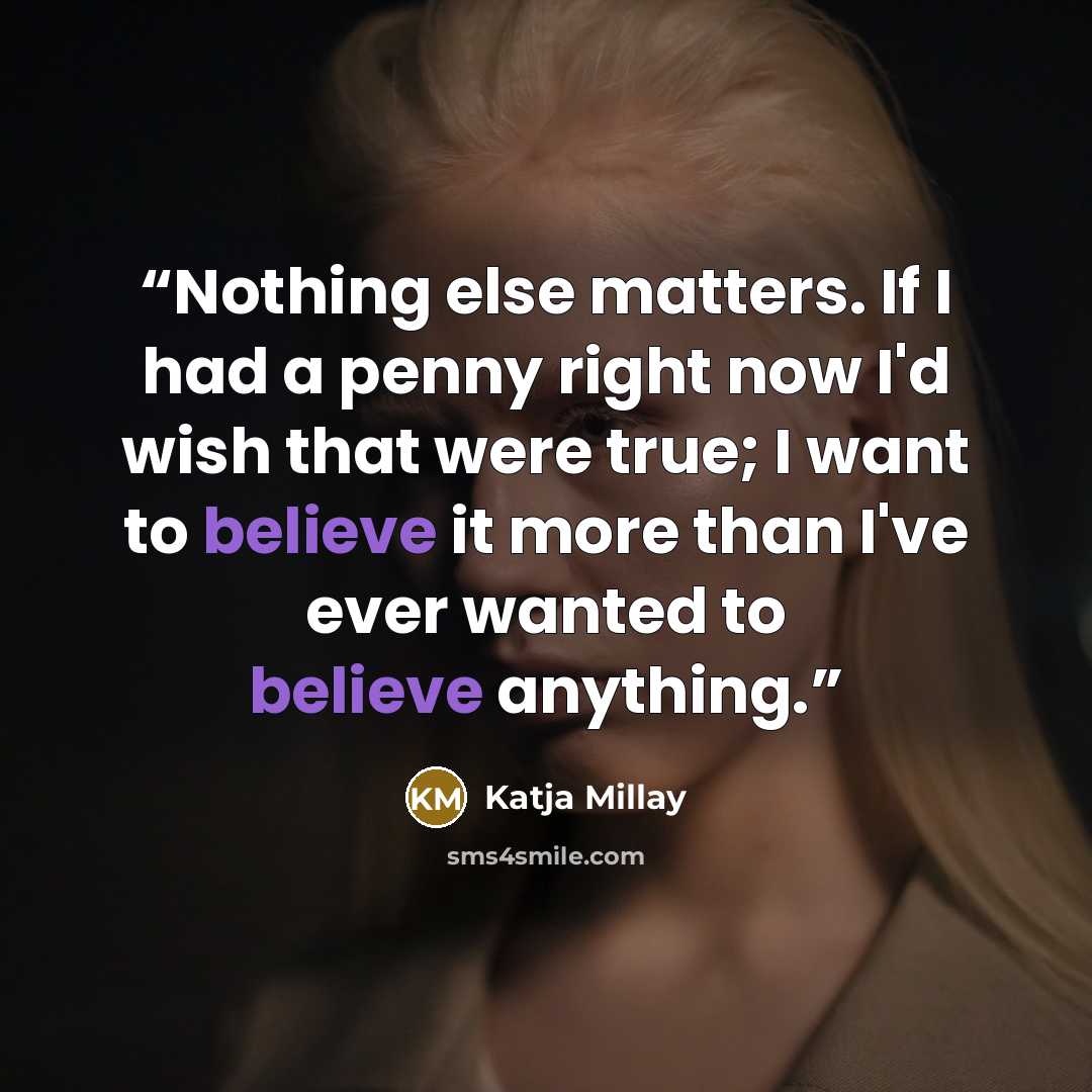 “Nothing else matters. If I had a penny right now I'd wish that were true; I want to believe it more than I've ever wanted to believe anything.” quote by Katja Millay