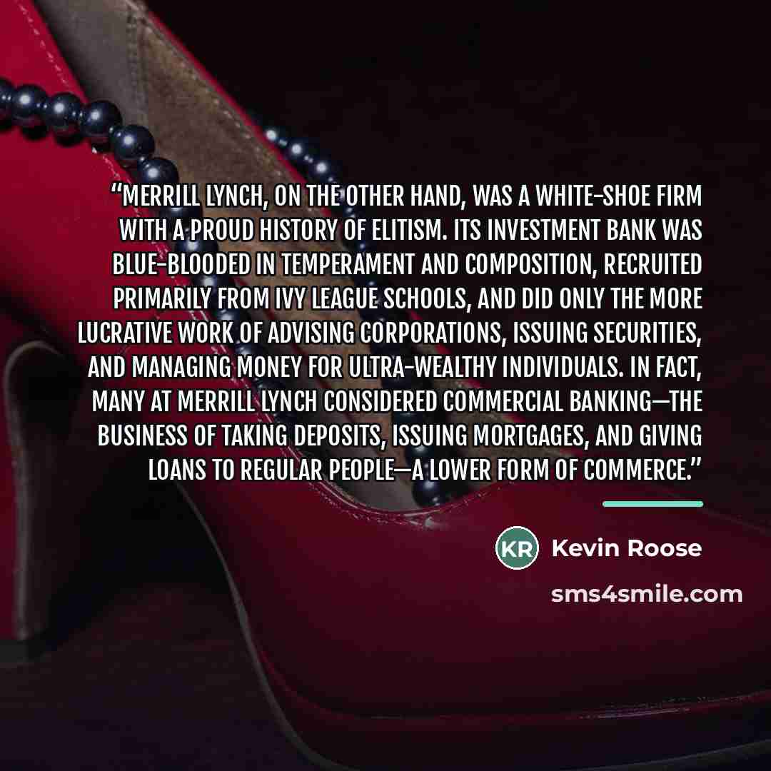 “Merrill Lynch, on the other hand, was a white-shoe firm with a proud history of elitism. Its investment bank was blue-blooded in temperament and composition, recruited primarily from Ivy League schools, and did only the more lucrative work of advising corporations, issuing securities, and managing…” quote by Kevin Roose