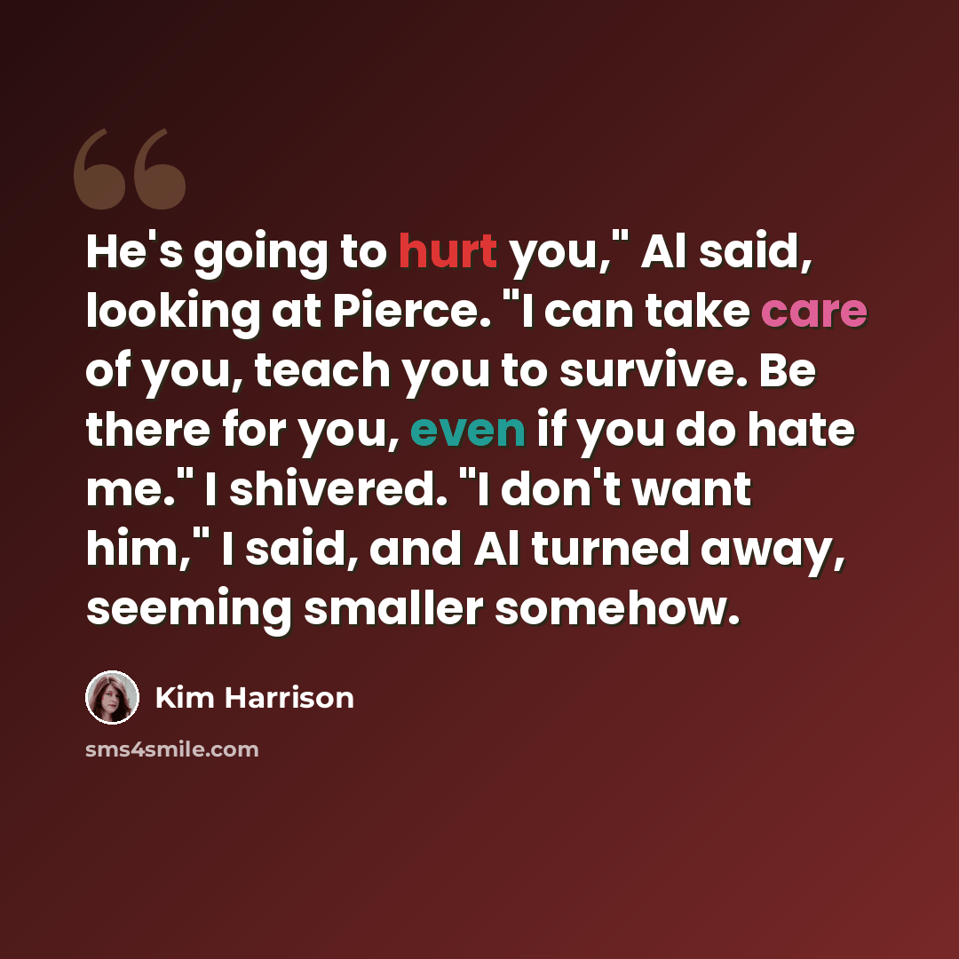 “He's going to hurt you," Al said, looking at Pierce. "I can take care of you, teach you to survive. Be there for you, even if you do hate me." I shivered. "I don't want him," I said, and Al turned away, seeming smaller somehow.” quote by Kim Harrison
