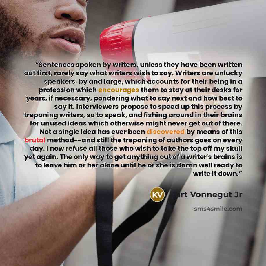 “Sentences spoken by writers, unless they have been written out first, rarely say what writers wish to say. Writers are unlucky speakers, by and large, which accounts for their being in a profession which encourages them to stay at their desks for years, if necessary, pondering what to say next and…” quote by Kurt Vonnegut Jr