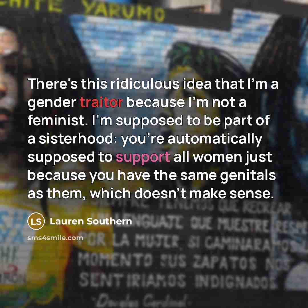 “There's this ridiculous idea that I'm a gender traitor because I'm not a feminist. I'm supposed to be part of a sisterhood: you're automatically supposed to support all women just because you have the same genitals as them, which doesn't make sense.” quote by Lauren Southern