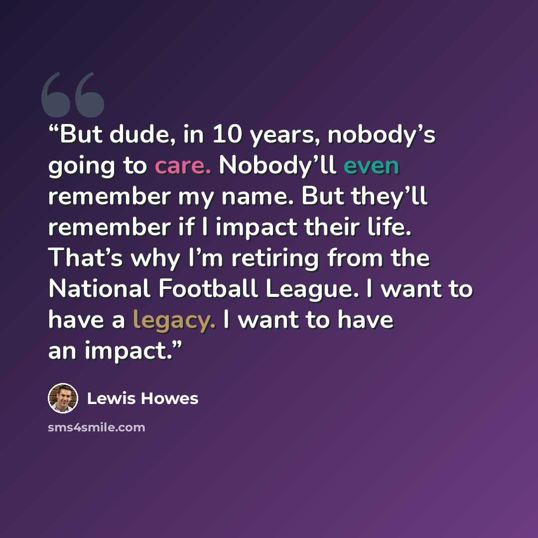 “But dude, in 10 years, nobody’s going to care. Nobody’ll even remember my name. But they’ll remember if I impact their life. That’s why I’m retiring from the National Football League. I want to have a legacy. I want to have an impact.” quote by Lewis Howes