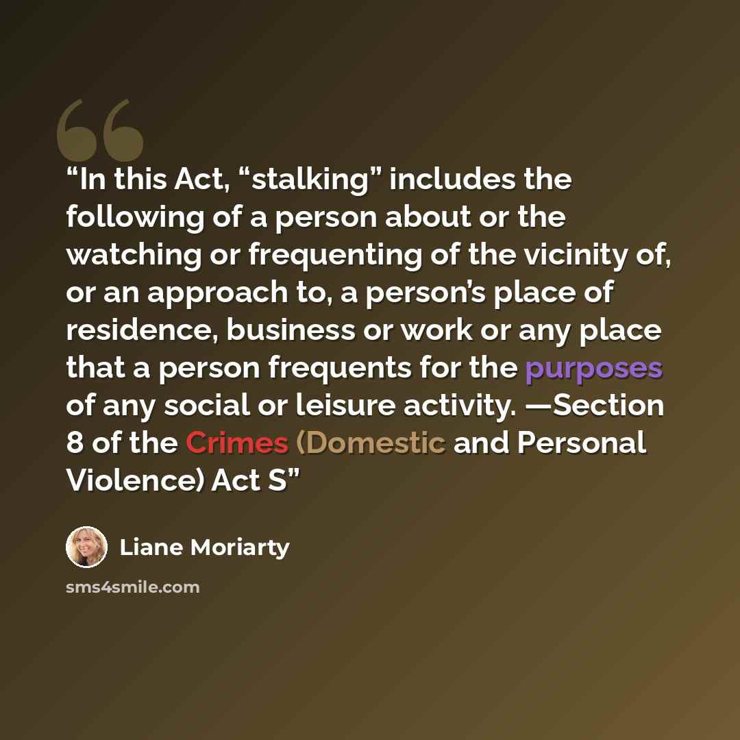 “In this Act, “stalking” includes the following of a person about or the watching or frequenting of the vicinity of, or an approach to, a person’s place of residence, business or work or any place that a person frequents for the purposes of any social or leisure activity. —Section 8 of the Crimes…” quote by Liane Moriarty
