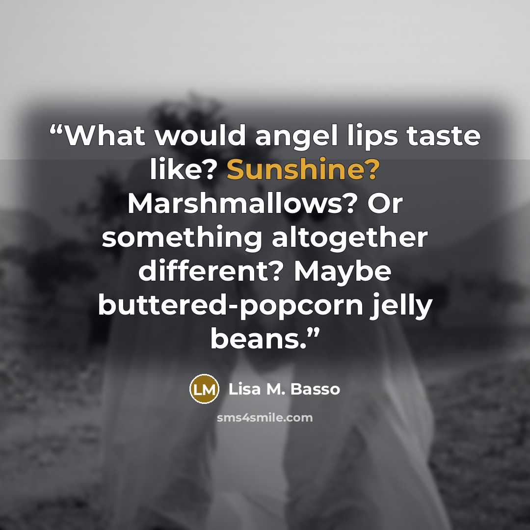 “What would angel lips taste like? Sunshine? Marshmallows? Or something altogether different? Maybe buttered-popcorn jelly beans.” quote by Lisa M. Basso