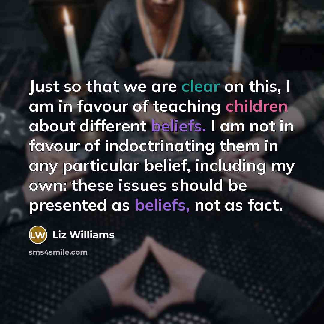 “Just so that we are clear on this, I am in favour of teaching children about different beliefs. I am not in favour of indoctrinating them in any particular belief, including my own: these issues should be presented as beliefs, not as fact.” quote by Liz Williams
