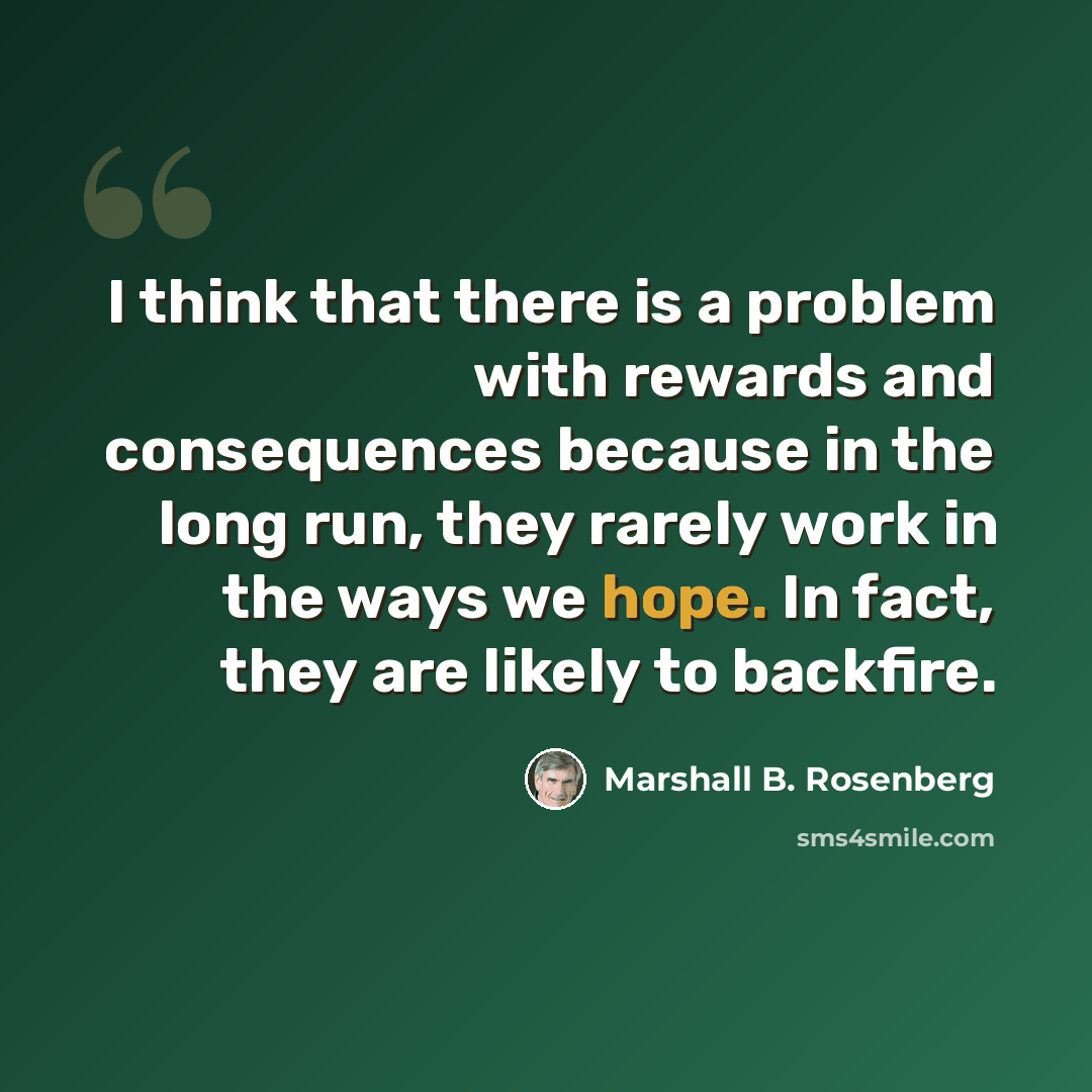 “I think that there is a problem with rewards and consequences because in the long run, they rarely work in the ways we hope. In fact, they are likely to backfire.” quote by Marshall B. Rosenberg