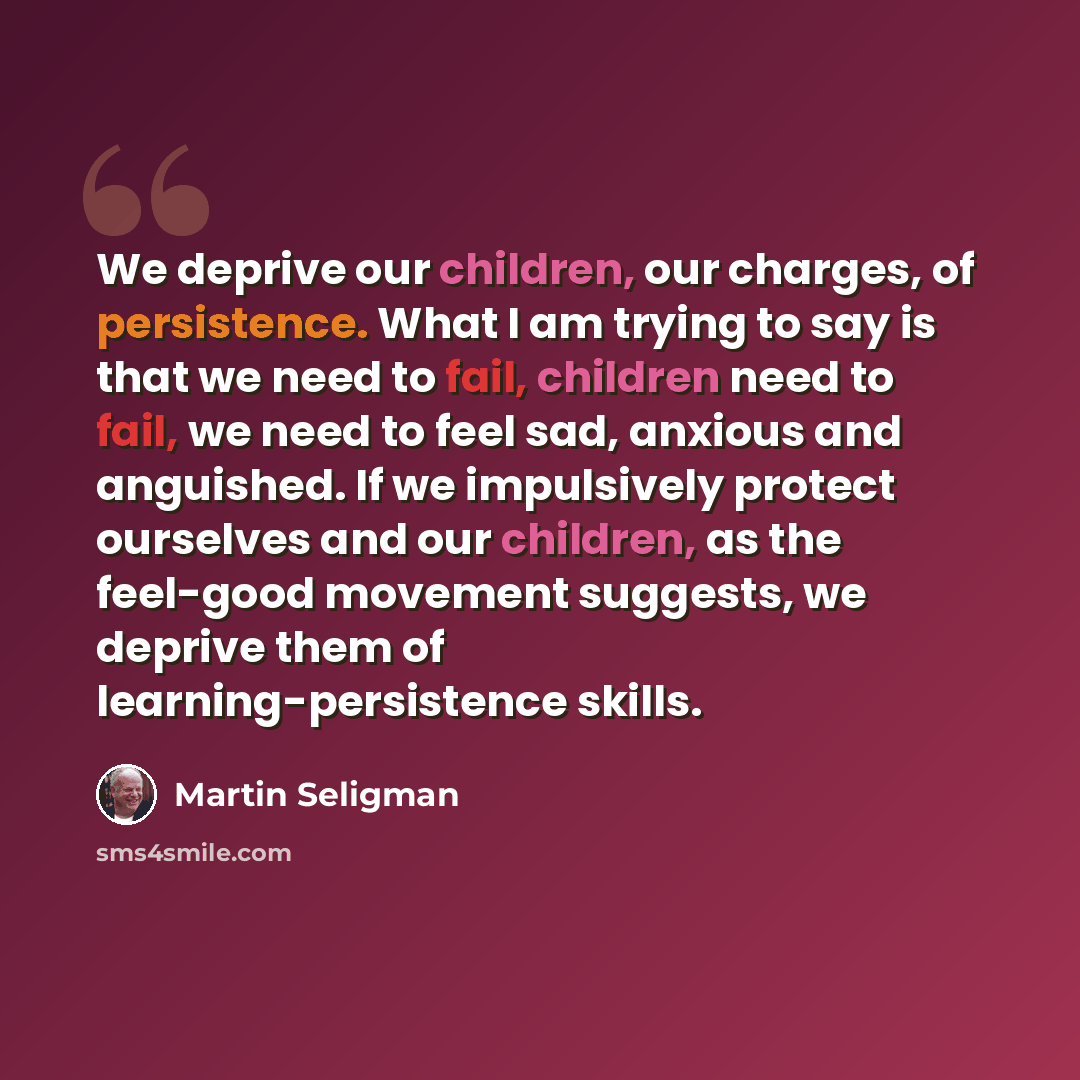 “We deprive our children, our charges, of persistence. What I am trying to say is that we need to fail, children need to fail, we need to feel sad, anxious and anguished. If we impulsively protect ourselves and our children, as the feel-good movement suggests, we deprive them of…” quote by Martin Seligman