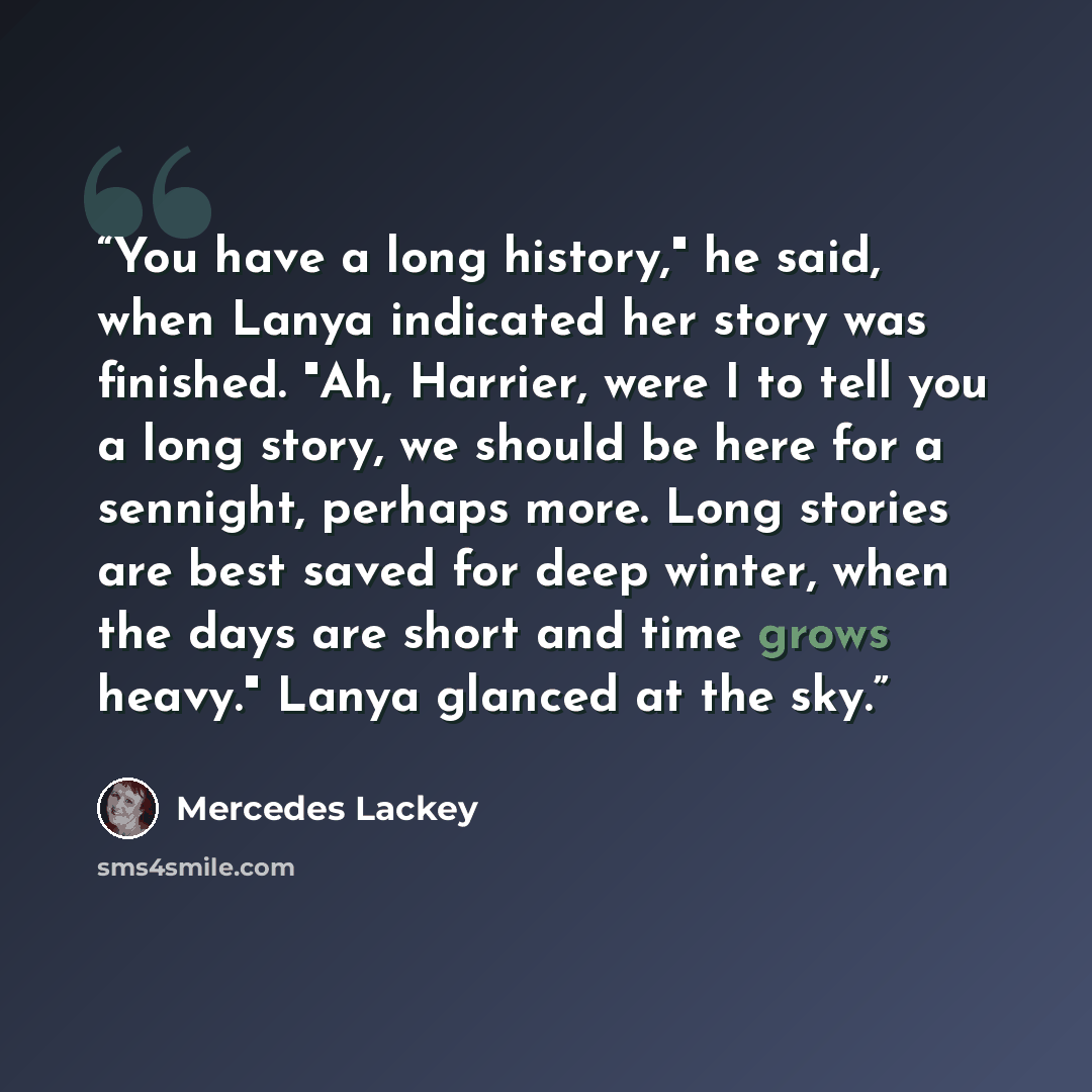 “You have a long history," he said, when Lanya indicated her story was finished. "Ah, Harrier, were I to tell you a long story, we should be here for a sennight, perhaps more. Long stories are best saved for deep winter, when the days are short and time grows heavy." Lanya glanced at the sky.” quote by Mercedes Lackey