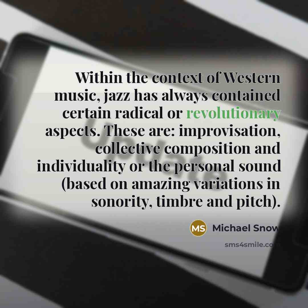 “Within the context of Western music, jazz has always contained certain radical or revolutionary aspects. These are: improvisation, collective composition and individuality or the personal sound (based on amazing variations in sonority, timbre and pitch).” quote by Michael Snow