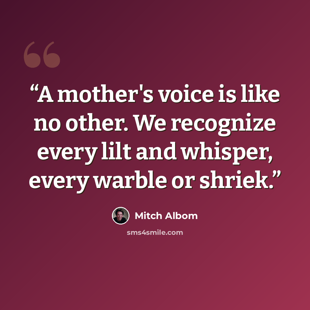 “A mother's voice is like no other. We recognize every lilt and whisper, every warble or shriek.” quote by Mitch Albom