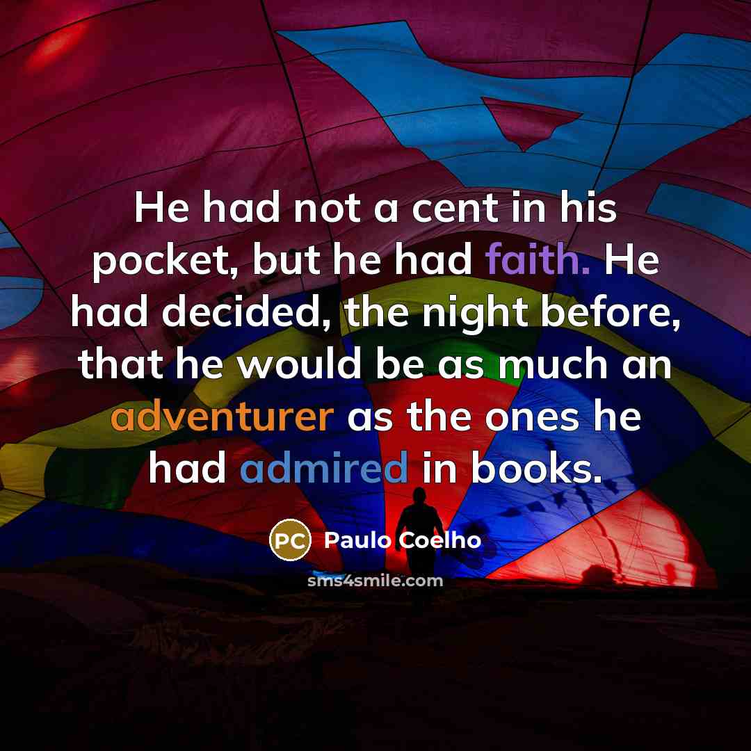 “He had not a cent in his pocket, but he had faith. He had decided, the night before, that he would be as much an adventurer as the ones he had admired in books.” quote by Paulo Coelho