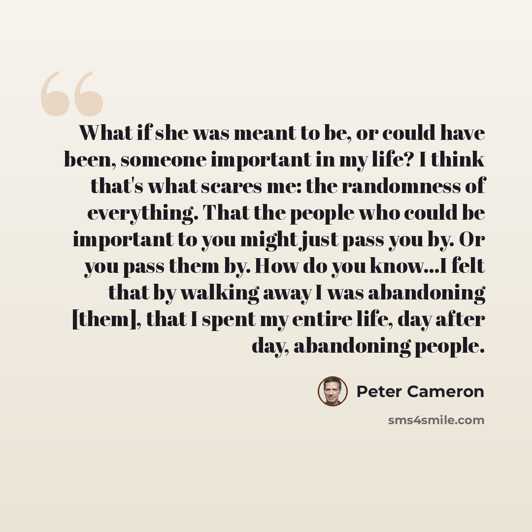 “What if she was meant to be, or could have been, someone important in my life? I think that's what scares me: the randomness of everything. That the people who could be important to you might just pass you by. Or you pass them by. How do you know...I felt that by walking away I was abandoning…” quote by Peter Cameron