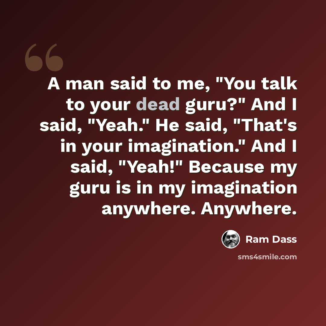 “A man said to me, "You talk to your dead guru?" And I said, "Yeah." He said, "That's in your imagination." And I said, "Yeah!" Because my guru is in my imagination anywhere. Anywhere.” quote by Ram Dass