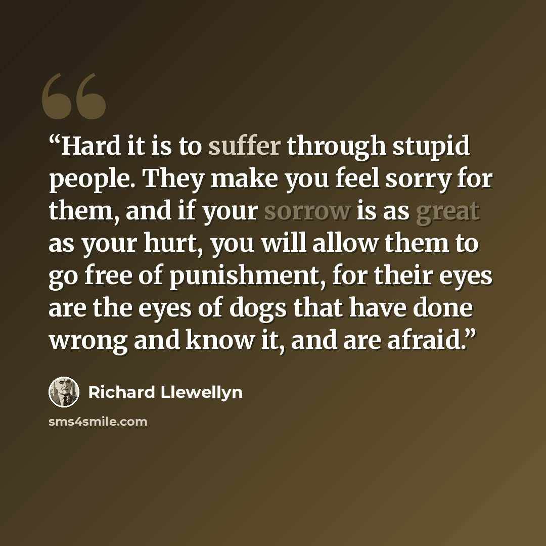 “Hard it is to suffer through stupid people. They make you feel sorry for them, and if your sorrow is as great as your hurt, you will allow them to go free of punishment, for their eyes are the eyes of dogs that have done wrong and know it, and are afraid.” quote by Richard Llewellyn