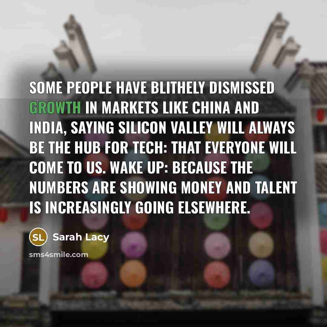 “Some people have blithely dismissed growth in markets like China and India, saying Silicon Valley will always be the hub for tech: that everyone will come to us. Wake up: Because the numbers are showing money and talent is increasingly going elsewhere.” quote by Sarah Lacy