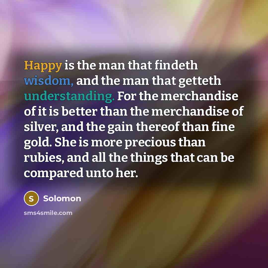 “Happy is the man that findeth wisdom, and the man that getteth understanding. For the merchandise of it is better than the merchandise of silver, and the gain thereof than fine gold. She is more precious than rubies, and all the things that can be compared unto her.” quote by Solomon