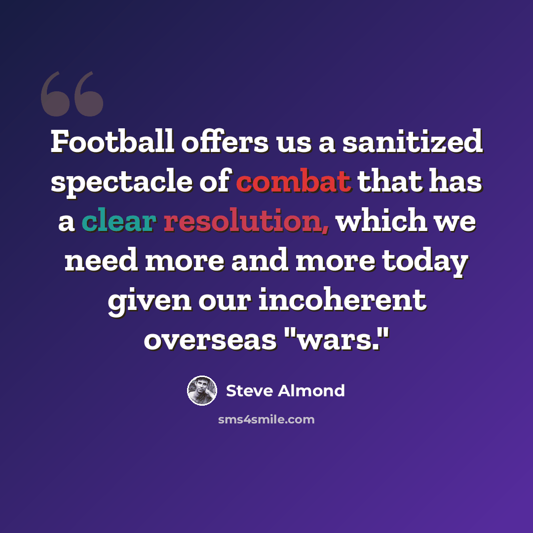 “Football offers us a sanitized spectacle of combat that has a clear resolution, which we need more and more today given our incoherent overseas "wars."” quote by Steve Almond