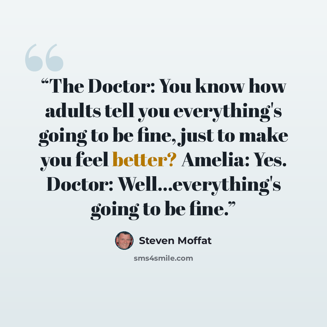 “The Doctor: You know how adults tell you everything's going to be fine, just to make you feel better? Amelia: Yes. Doctor: Well…everything's going to be fine.” quote by Steven Moffat