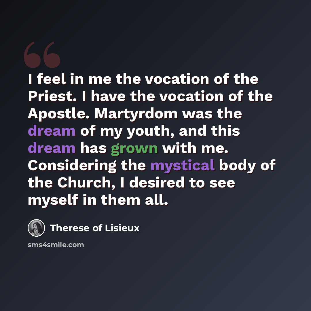 “I feel in me the vocation of the Priest. I have the vocation of the Apostle. Martyrdom was the dream of my youth, and this dream has grown with me. Considering the mystical body of the Church, I desired to see myself in them all.” quote by Therese of Lisieux