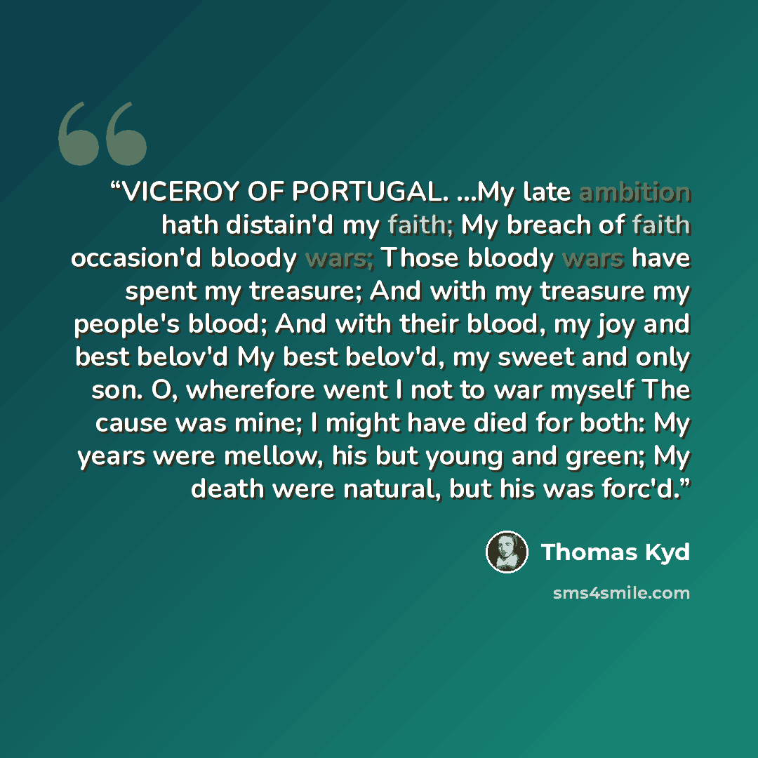 “VICEROY OF PORTUGAL. ...My late ambition hath distain'd my faith; My breach of faith occasion'd bloody wars; Those bloody wars have spent my treasure; And with my treasure my people's blood; And with their blood, my joy and best belov'd My best belov'd, my sweet and only son. O, wherefore went I…” quote by Thomas Kyd