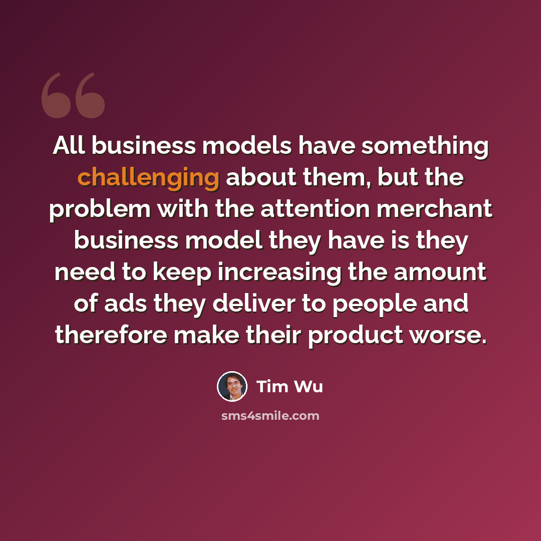“All business models have something challenging about them, but the problem with the attention merchant business model they have is they need to keep increasing the amount of ads they deliver to people and therefore make their product worse.” quote by Tim Wu