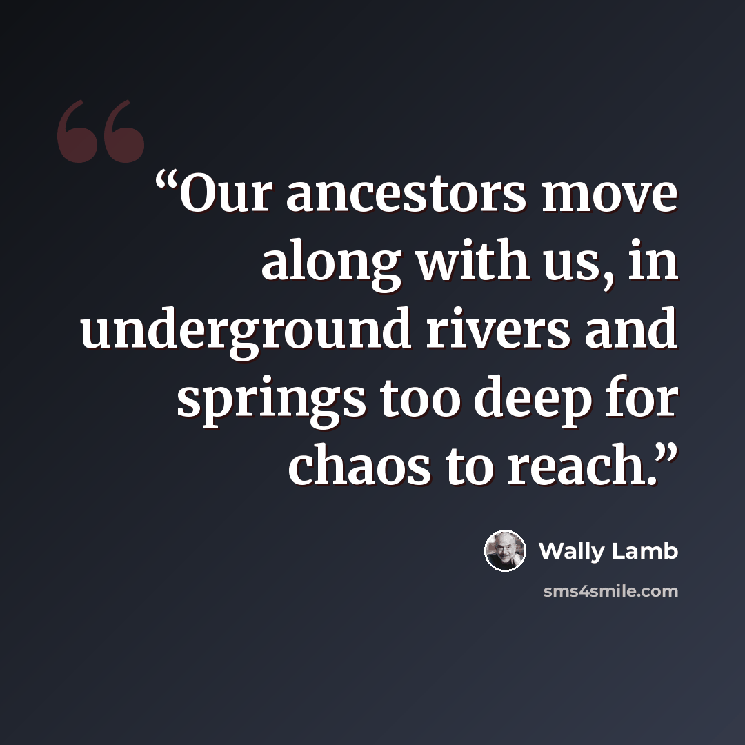 “Our ancestors move along with us, in underground rivers and springs too deep for chaos to reach.” quote by Wally Lamb