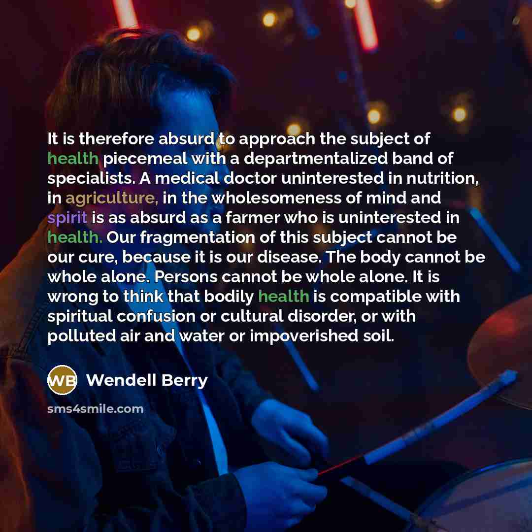 “It is therefore absurd to approach the subject of health piecemeal with a departmentalized band of specialists. A medical doctor uninterested in nutrition, in agriculture, in the wholesomeness of mind and spirit is as absurd as a farmer who is uninterested in health. Our fragmentation of this…” quote by Wendell Berry