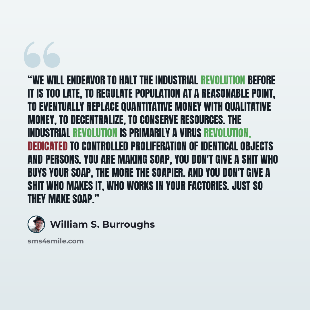 “We will endeavor to halt the Industrial Revolution before it is too late, to regulate population at a reasonable point, to eventually replace quantitative money with qualitative money, to decentralize, to conserve resources. The Industrial Revolution is primarily a virus revolution, dedicated to…” quote by William S. Burroughs
