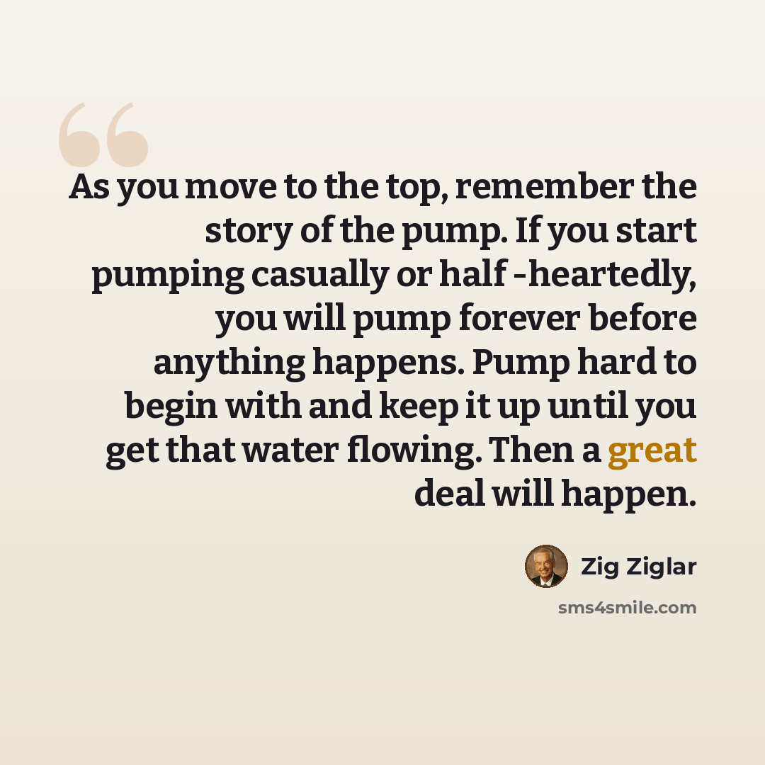 “As you move to the top, remember the story of the pump. If you start pumping casually or half -heartedly, you will pump forever before anything happens. Pump hard to begin with and keep it up until you get that water flowing. Then a great deal will happen.” quote by Zig Ziglar