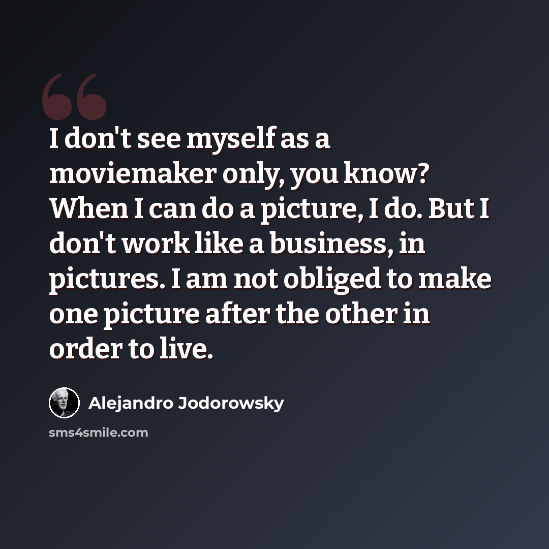 “I don't see myself as a moviemaker only, you know? When I can do a picture, I do. But I don't work like a business, in pictures. I am not obliged to make one picture after the other in order to live.” quote by Alejandro Jodorowsky