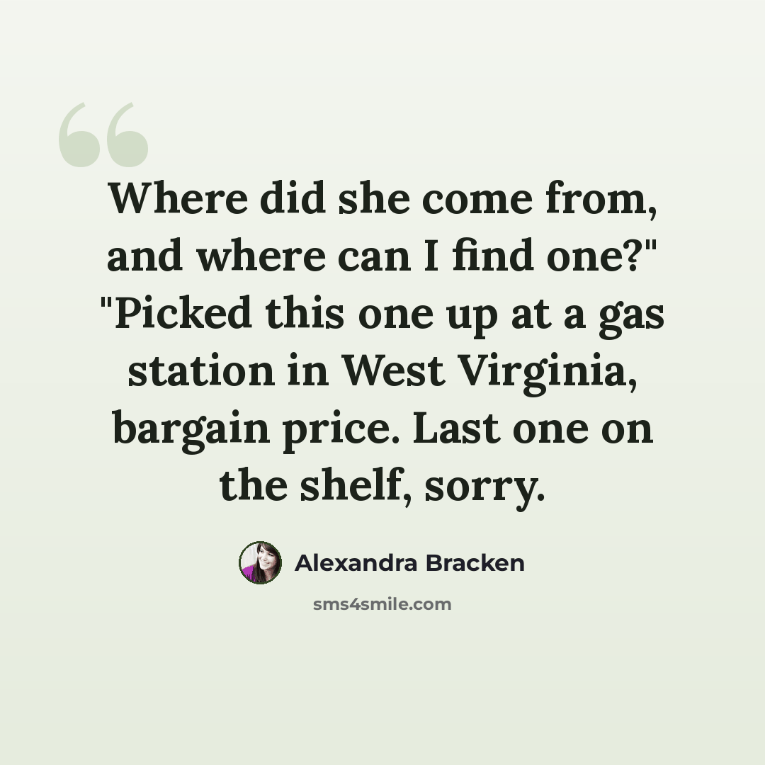 “Where did she come from, and where can I find one?" "Picked this one up at a gas station in West Virginia, bargain price. Last one on the shelf, sorry.” quote by Alexandra Bracken
