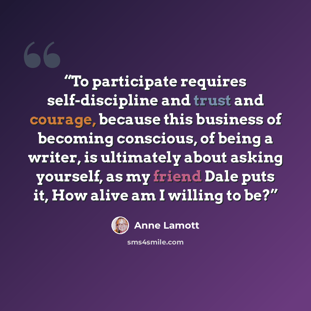 “To participate requires self-discipline and trust and courage, because this business of becoming conscious, of being a writer, is ultimately about asking yourself, as my friend Dale puts it, How alive am I willing to be?” quote by Anne Lamott