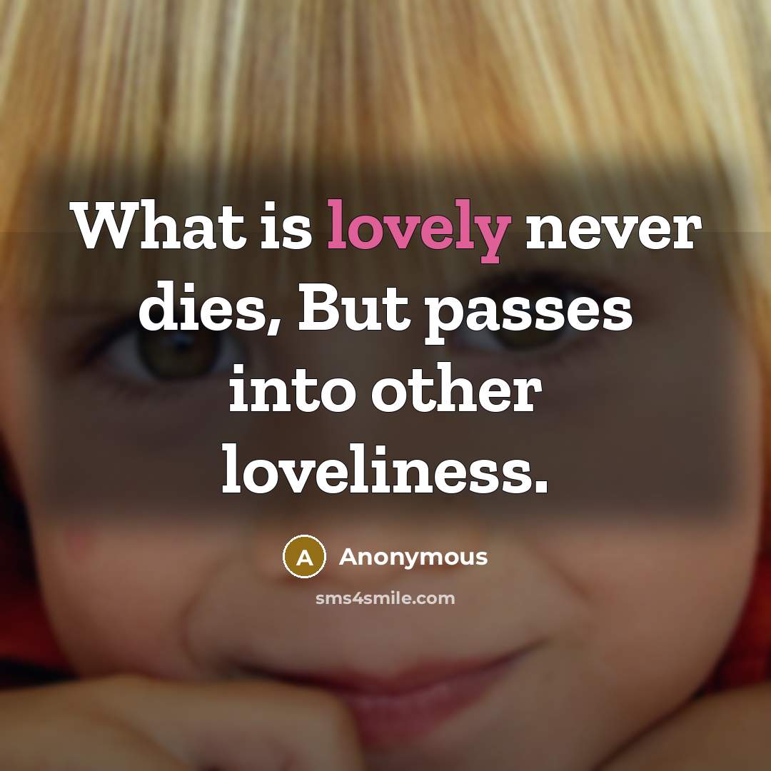 “What is lovely never dies, But passes into other loveliness.” quote by Anonymous