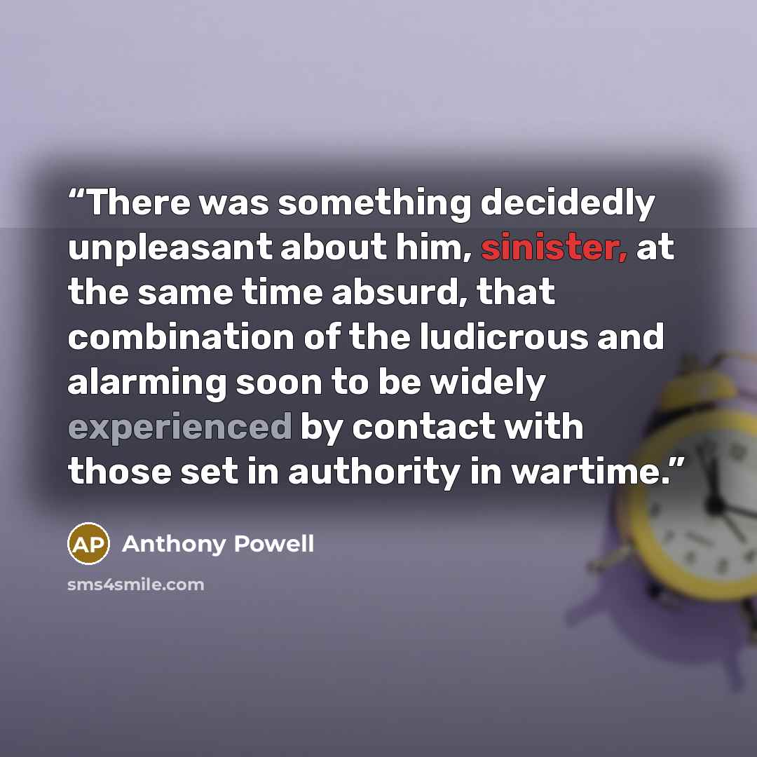“There was something decidedly unpleasant about him, sinister, at the same time absurd, that combination of the ludicrous and alarming soon to be widely experienced by contact with those set in authority in wartime.” quote by Anthony Powell
