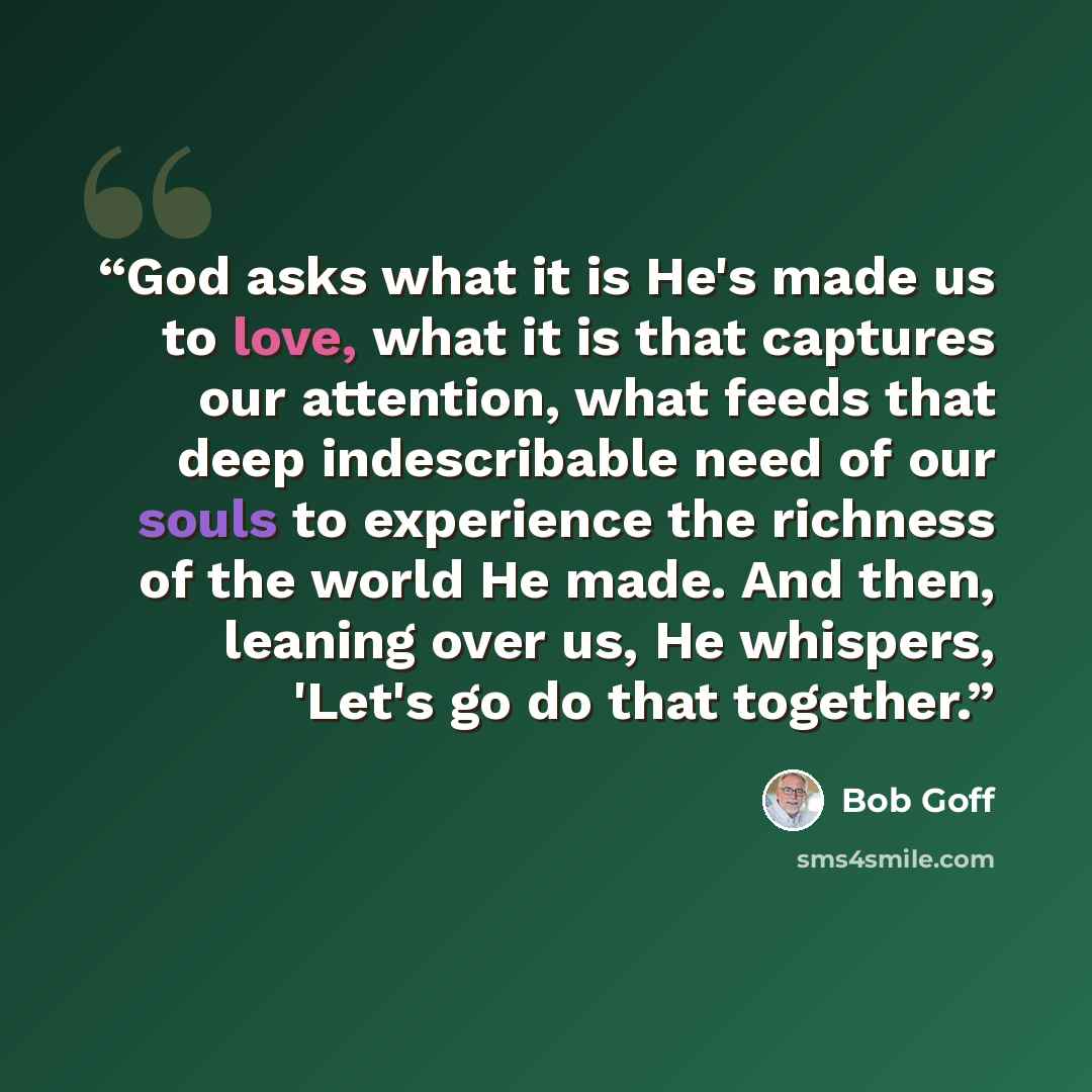 “God asks what it is He's made us to love, what it is that captures our attention, what feeds that deep indescribable need of our souls to experience the richness of the world He made. And then, leaning over us, He whispers, 'Let's go do that together.” quote by Bob Goff